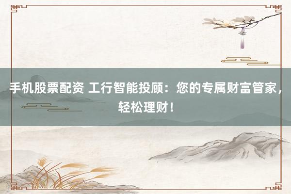 手机股票配资 工行智能投顾：您的专属财富管家，轻松理财！