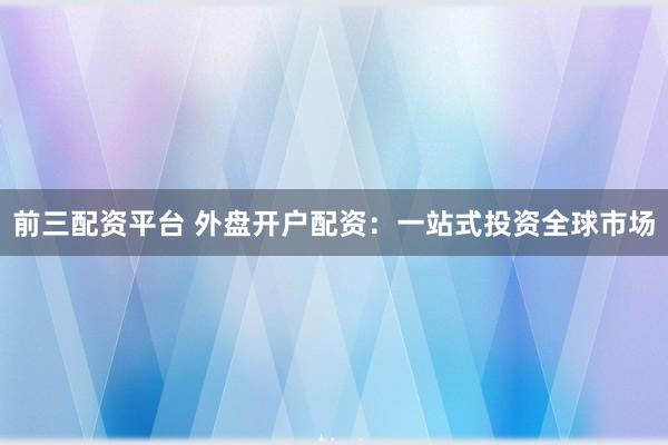 前三配资平台 外盘开户配资：一站式投资全球市场
