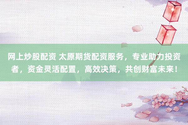 网上炒股配资 太原期货配资服务，专业助力投资者，资金灵活配置，高效决策，共创财富未来！