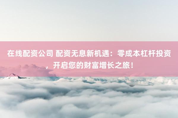 在线配资公司 配资无息新机遇：零成本杠杆投资，开启您的财富增长之旅！