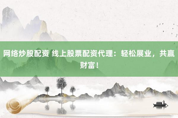 网络炒股配资 线上股票配资代理：轻松展业，共赢财富！