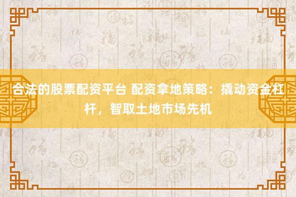 合法的股票配资平台 配资拿地策略：撬动资金杠杆，智取土地市场先机