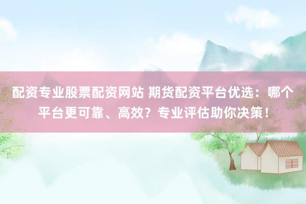 配资专业股票配资网站 期货配资平台优选：哪个平台更可靠、高效？专业评估助你决策！