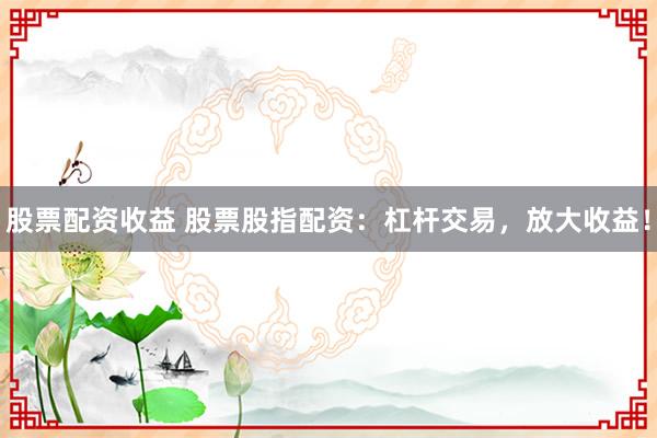 股票配资收益 股票股指配资：杠杆交易，放大收益！