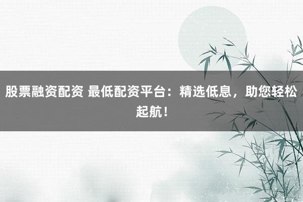 股票融资配资 最低配资平台：精选低息，助您轻松起航！