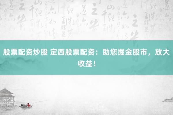 股票配资炒股 定西股票配资：助您掘金股市，放大收益！