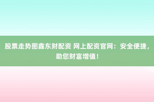 股票走势图鑫东财配资 网上配资官网：安全便捷，助您财富增值！