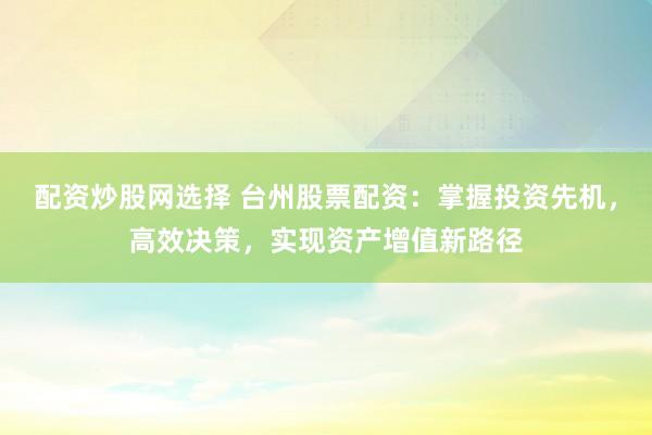 配资炒股网选择 台州股票配资：掌握投资先机，高效决策，实现资产增值新路径