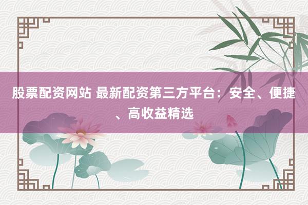 股票配资网站 最新配资第三方平台：安全、便捷、高收益精选