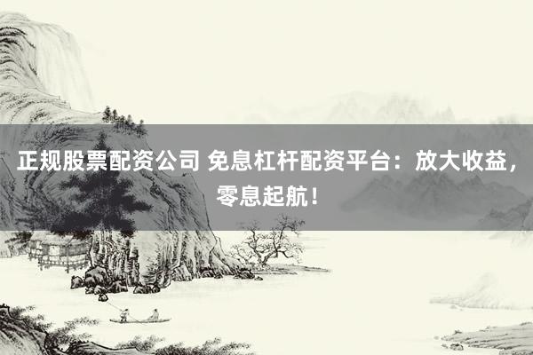 正规股票配资公司 免息杠杆配资平台：放大收益，零息起航！