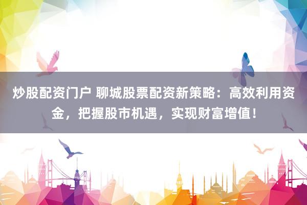 炒股配资门户 聊城股票配资新策略：高效利用资金，把握股市机遇，实现财富增值！