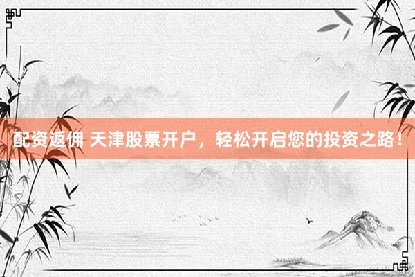 配资返佣 天津股票开户，轻松开启您的投资之路！