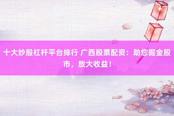 十大炒股杠杆平台排行 广西股票配资：助您掘金股市，放大收益！