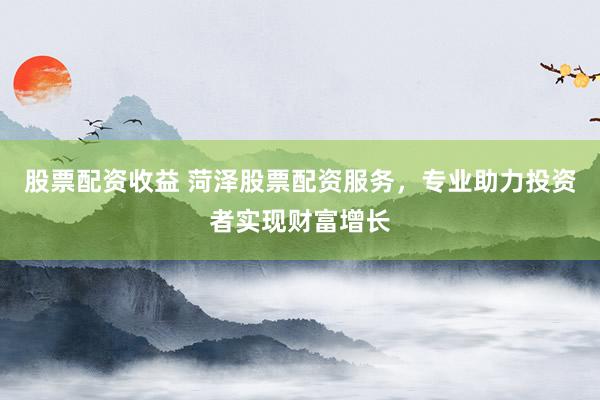 股票配资收益 菏泽股票配资服务，专业助力投资者实现财富增长