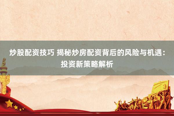 炒股配资技巧 揭秘炒房配资背后的风险与机遇：投资新策略解析