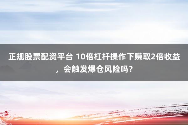 正规股票配资平台 10倍杠杆操作下赚取2倍收益，会触发爆仓风险吗？