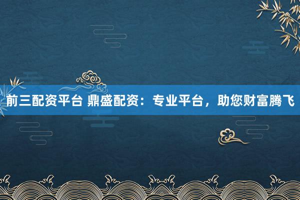 前三配资平台 鼎盛配资：专业平台，助您财富腾飞