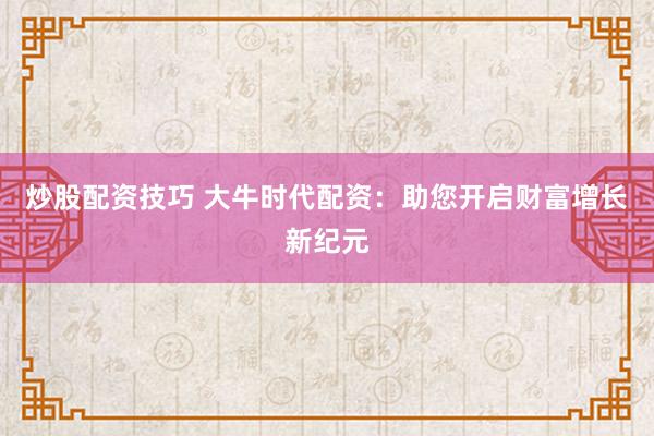 炒股配资技巧 大牛时代配资：助您开启财富增长新纪元