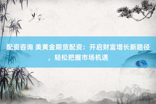 配资咨询 美黄金期货配资：开启财富增长新路径，轻松把握市场机遇
