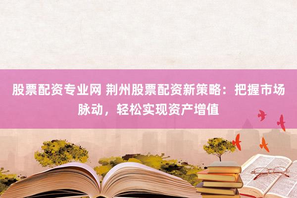 股票配资专业网 荆州股票配资新策略：把握市场脉动，轻松实现资产增值