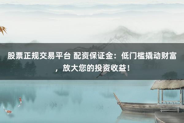 股票正规交易平台 配资保证金：低门槛撬动财富，放大您的投资收益！