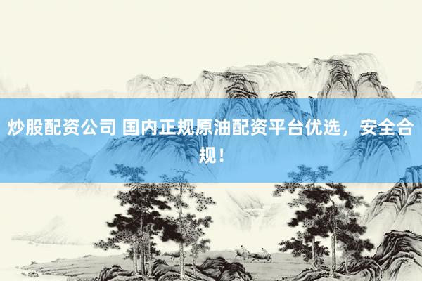 炒股配资公司 国内正规原油配资平台优选，安全合规！