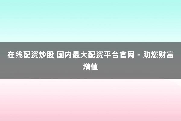 在线配资炒股 国内最大配资平台官网 - 助您财富增值