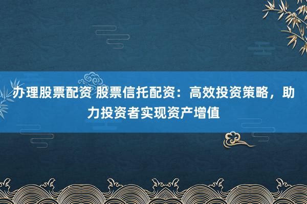 办理股票配资 股票信托配资：高效投资策略，助力投资者实现资产增值