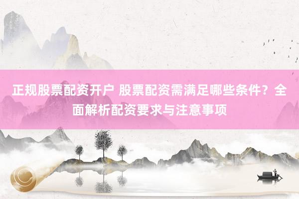 正规股票配资开户 股票配资需满足哪些条件？全面解析配资要求与注意事项