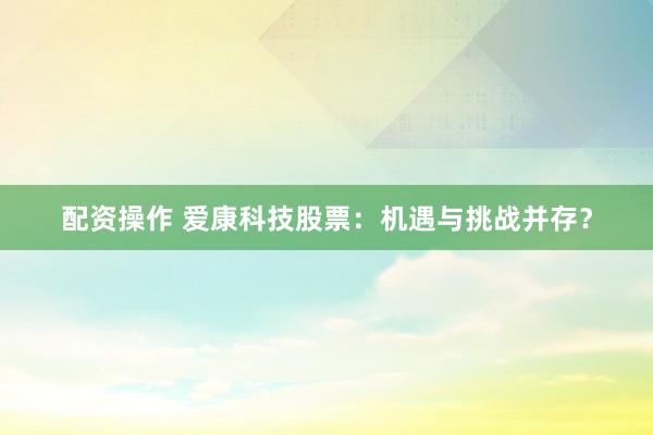 配资操作 爱康科技股票：机遇与挑战并存？