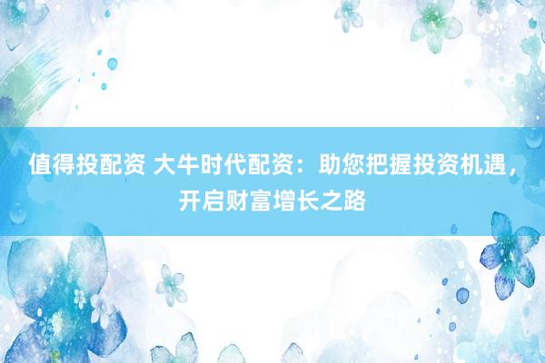 值得投配资 大牛时代配资：助您把握投资机遇，开启财富增长之路