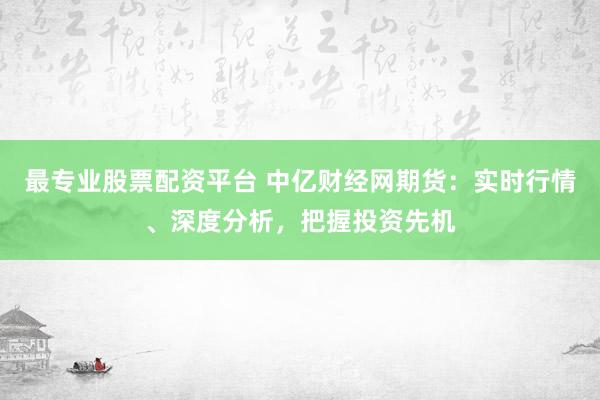 最专业股票配资平台 中亿财经网期货：实时行情、深度分析，把握投资先机