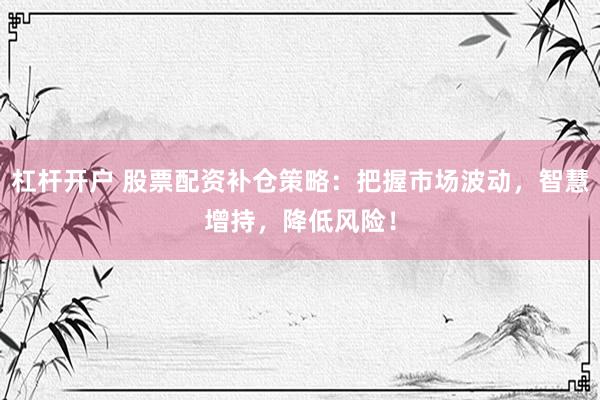 杠杆开户 股票配资补仓策略：把握市场波动，智慧增持，降低风险！