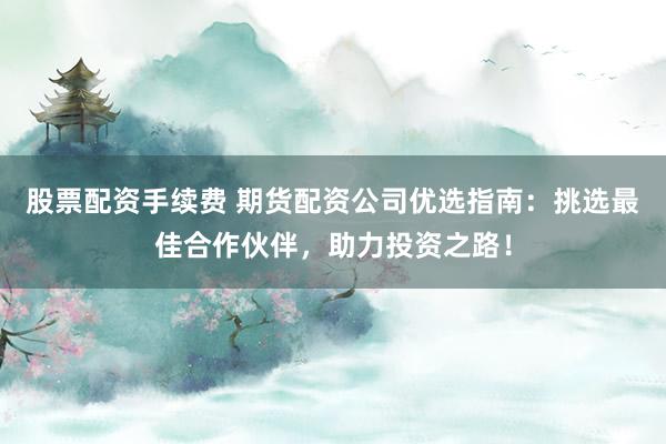 股票配资手续费 期货配资公司优选指南：挑选最佳合作伙伴，助力投资之路！