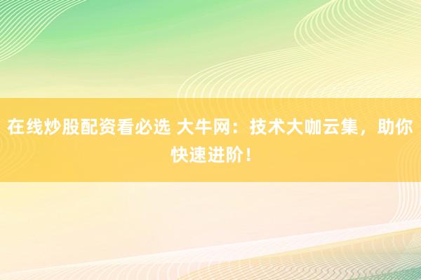 在线炒股配资看必选 大牛网：技术大咖云集，助你快速进阶！