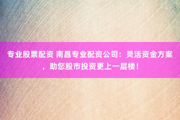 专业股票配资 南昌专业配资公司：灵活资金方案，助您股市投资更上一层楼！