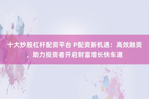 十大炒股杠杆配资平台 P配资新机遇：高效融资，助力投资者开启财富增长快车道