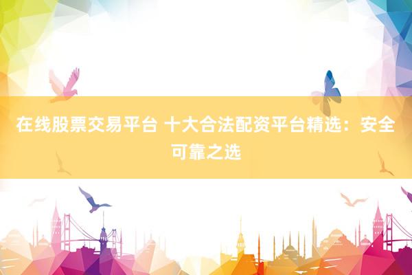在线股票交易平台 十大合法配资平台精选:安全可靠之选
