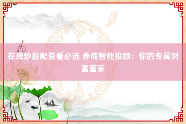 在线炒股配资看必选 券商智能投顾:你的专属财富管家