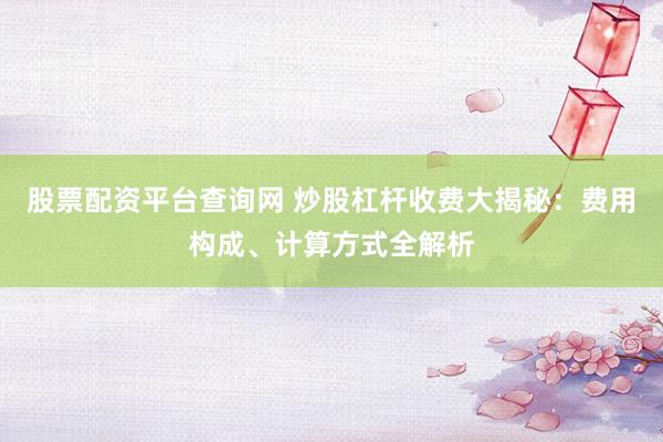 股票配资平台查询网 炒股杠杆收费大揭秘:费用构成、计算方式全解析