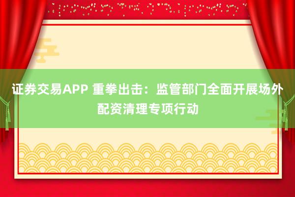 证券交易APP 重拳出击:监管部门全面开展场外配资清理专项行动
