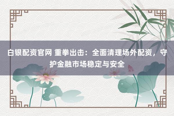白银配资官网 重拳出击:全面清理场外配资,守护金融市场稳定与安全