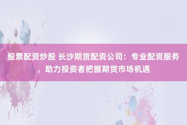 股票配资炒股 长沙期货配资公司:专业配资服务,助力投资者把握期货市场机遇