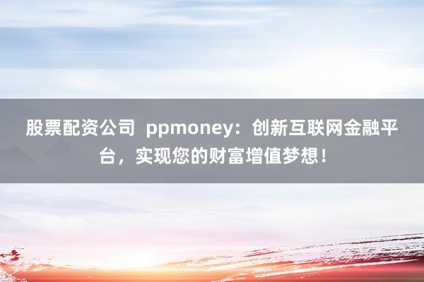 股票配资公司 ppmoney:创新互联网金融平台,实现您的财富增值梦想!