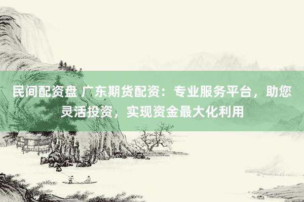 民间配资盘 广东期货配资:专业服务平台,助您灵活投资,实现资金最大化利用