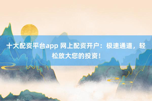 十大配资平台app 网上配资开户:极速通道,轻松放大您的投资!