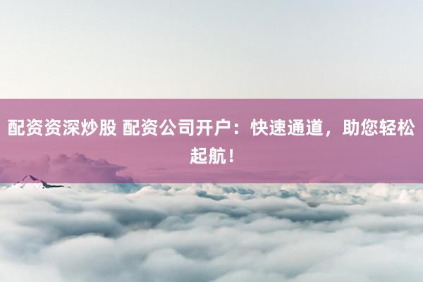 配资资深炒股 配资公司开户:快速通道,助您轻松起航!