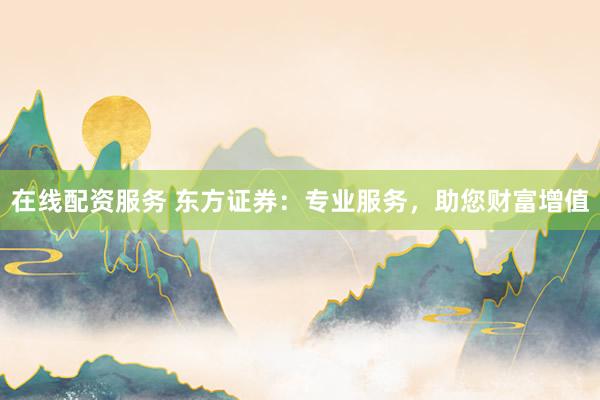 在线配资服务 东方证券:专业服务,助您财富增值