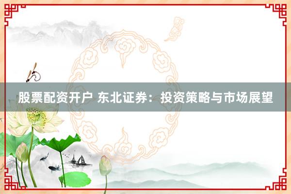 股票配资开户 东北证券:投资策略与市场展望