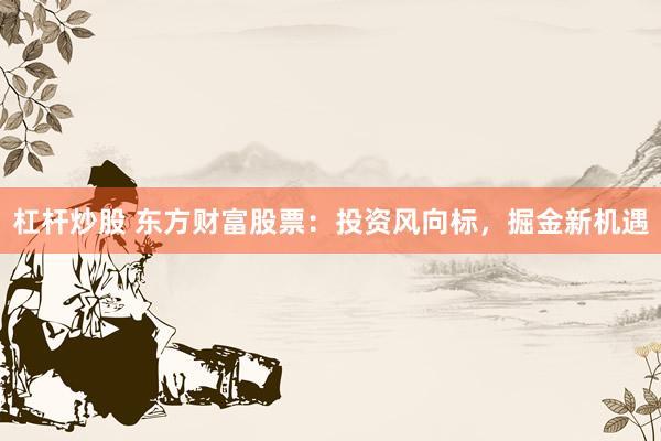 杠杆炒股 东方财富股票:投资风向标,掘金新机遇
